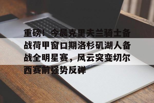 乐鱼体育官网-重磅！今晨克里夫兰骑士备战荷甲窗口期洛杉矶湖人备战全明星赛，风云突变切尔西赛前强势反弹的简单介绍